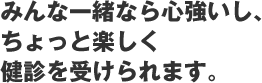 みんなと一緒なら心強いし、ちょっと楽しく健診をうけられます。